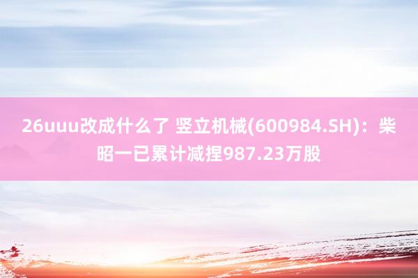 26uuu改成什么了 竖立机械(600984.SH)：柴昭一已累计减捏987.23万股