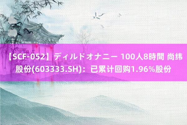 【SCF-052】ディルドオナニー 100人8時間 尚纬股份(603333.SH)：已累计回购1.96%股份