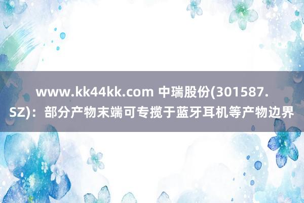 www.kk44kk.com 中瑞股份(301587.SZ)：部分产物末端可专揽于蓝牙耳机等产物边界