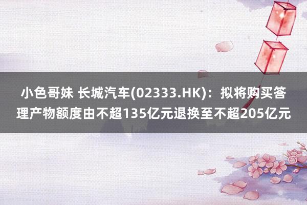 小色哥妹 长城汽车(02333.HK)：拟将购买答理产物额度由不超135亿元退换至不超205亿元