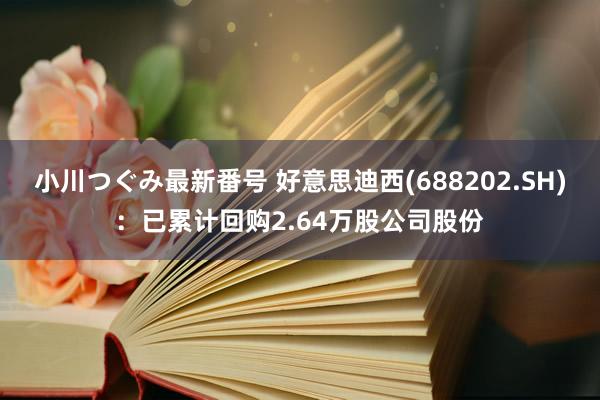 小川つぐみ最新番号 好意思迪西(688202.SH)：已累计回购2.64万股公司股份