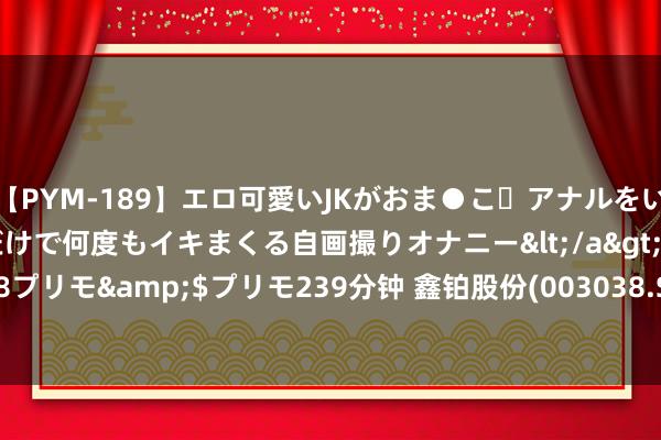 【PYM-189】エロ可愛いJKがおま●こ・アナルをいっぱい見せちゃう 指だけで何度もイキまくる自画撮りオナニー</a>2016-04-18プリモ&$プリモ239分钟 鑫铂股份(003038.SZ)：累计已回购1.14%股份