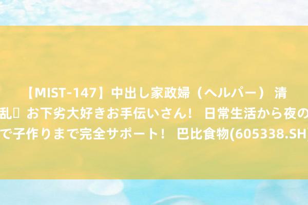 【MIST-147】中出し家政婦（ヘルパー） 清楚で美人な出張家政婦は淫乱・お下劣大好きお手伝いさん！ 日常生活から夜の性活で子作りまで完全サポート！ 巴比食物(605338.SH)：已累计回购1.37%公司股份