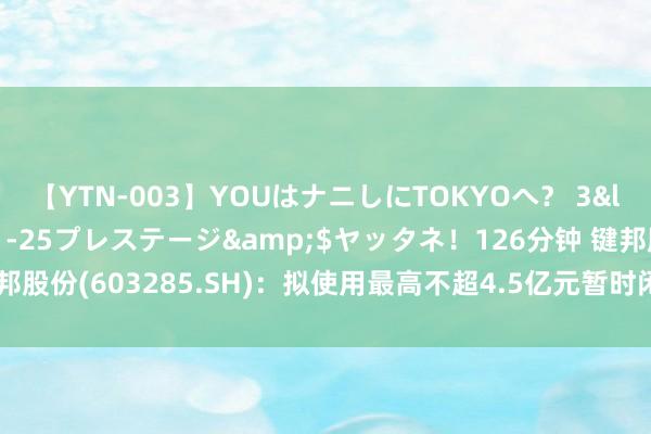 【YTN-003】YOUはナニしにTOKYOへ？ 3</a>2016-11-25プレステージ&$ヤッタネ！126分钟 键邦股份(603285.SH)：拟使用最高不超4.5亿元暂时闲置召募资金进行现款处罚