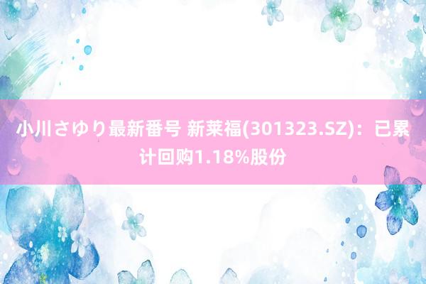 小川さゆり最新番号 新莱福(301323.SZ)：已累计回购1.18%股份