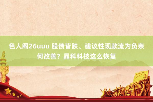 色人阁26uuu 股债皆跌、磋议性现款流为负奈何改善？晶科科技这么恢复