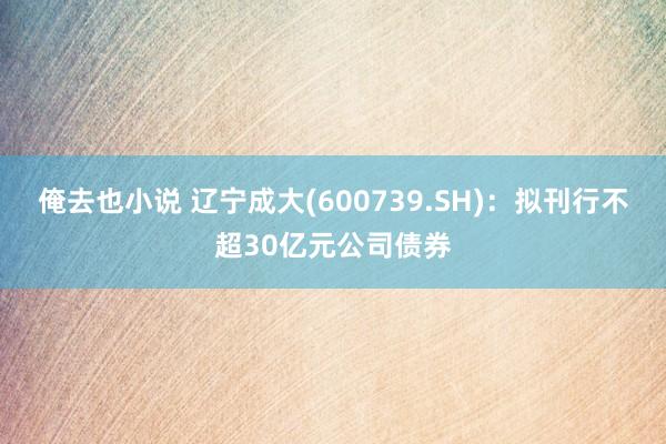 俺去也小说 辽宁成大(600739.SH)：拟刊行不超30亿元公司债券