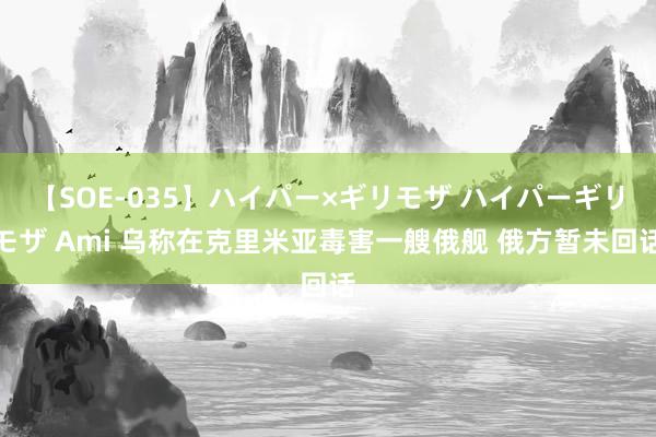 【SOE-035】ハイパー×ギリモザ ハイパーギリモザ Ami 乌称在克里米亚毒害一艘俄舰 俄方暂未回话