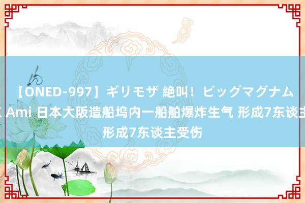 【ONED-997】ギリモザ 絶叫！ビッグマグナムFUCK Ami 日本大阪造船坞内一船舶爆炸生气 形成7东谈主受伤