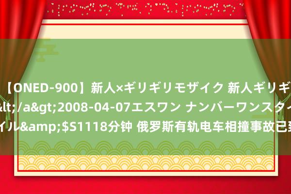 【ONED-900】新人×ギリギリモザイク 新人ギリギリモザイク Ami</a>2008-04-07エスワン ナンバーワンスタイル&$S1118分钟 俄罗斯有轨电车相撞事故已致一东谈主弃世 百余东谈主受伤