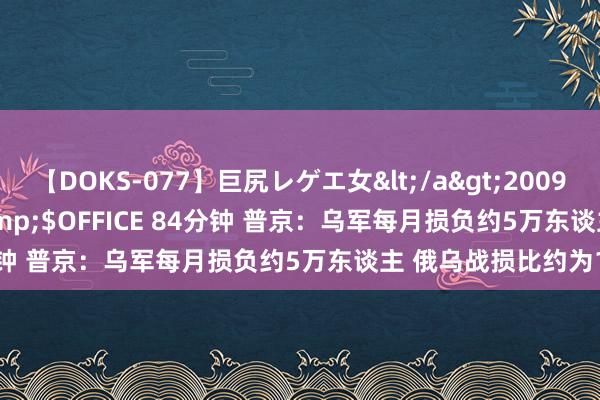 【DOKS-077】巨尻レゲエ女</a>2009-05-01OFFICE K’S&$OFFICE 84分钟 普京：乌军每月损负约5万东谈主 俄乌战损比约为1比5