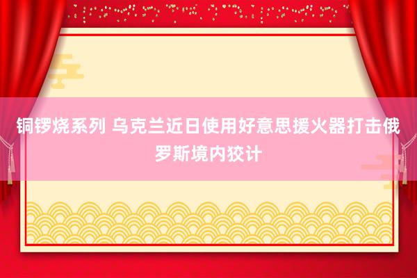 铜锣烧系列 乌克兰近日使用好意思援火器打击俄罗斯境内狡计