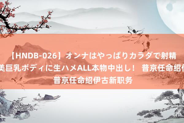 【HNDB-026】オンナはやっぱりカラダで射精する 厳選美巨乳ボディに生ハメALL本物中出し！ 普京任命绍伊古新职务