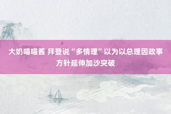 大奶喵喵酱 拜登说“多情理”以为以总理因政事方针延伸加沙突破