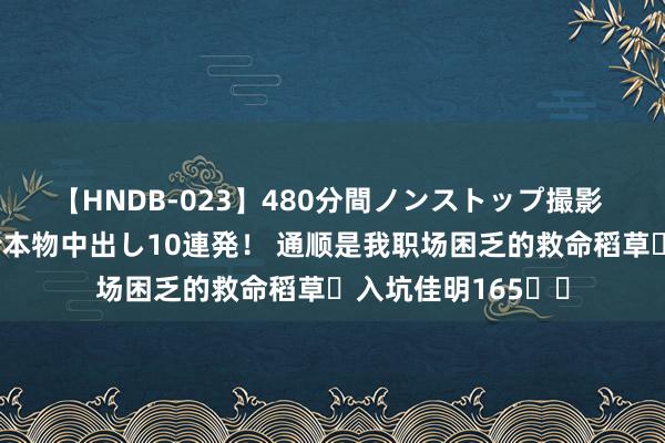 【HNDB-023】480分間ノンストップ撮影 ノーカット編集で本物中出し10連発！ 通顺是我职场困乏的救命稻草✨入坑佳明165⌚️