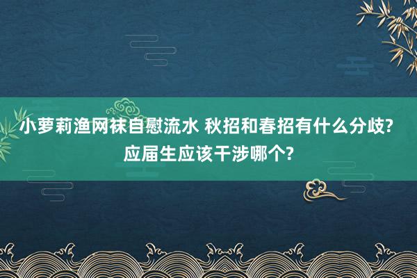 小萝莉渔网袜自慰流水 秋招和春招有什么分歧? 应届生应该干涉哪个?