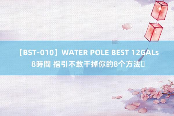 【BST-010】WATER POLE BEST 12GALs 8時間 指引不敢干掉你的8个方法❗