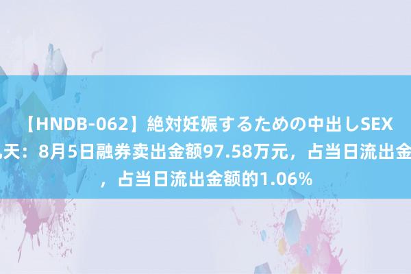 【HNDB-062】絶対妊娠するための中出しSEX！！ 华大九天：8月5日融券卖出金额97.58万元，占当日流出金额的1.06%