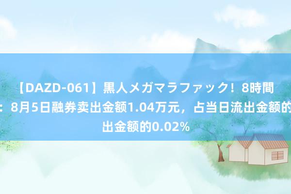 【DAZD-061】黒人メガマラファック！8時間 科力尔：8月5日融券卖出金额1.04万元，占当日流出金额的0.02%