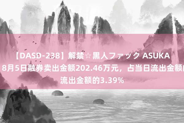 【DASD-238】解禁☆黒人ファック ASUKA 太阳能：8月5日融券卖出金额202.46万元，占当日流出金额的3.39%