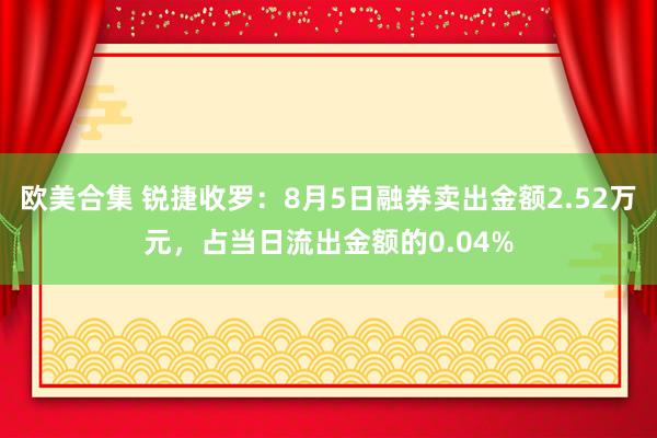 欧美合集 锐捷收罗：8月5日融券卖出金额2.52万元，占当日流出金额的0.04%