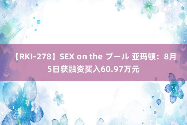 【RKI-278】SEX on the プール 亚玛顿：8月5日获融资买入60.97万元