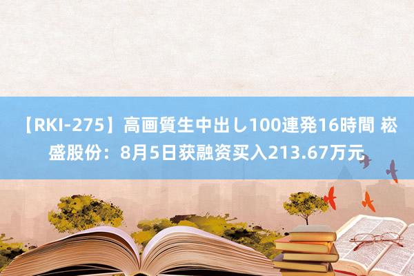 【RKI-275】高画質生中出し100連発16時間 崧盛股份：8月5日获融资买入213.67万元