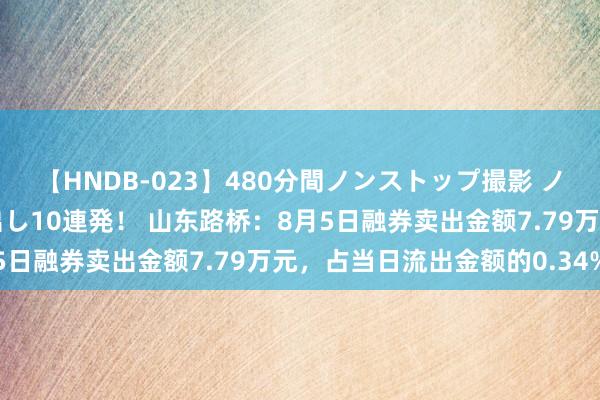 【HNDB-023】480分間ノンストップ撮影 ノーカット編集で本物中出し10連発！ 山东路桥：8月5日融券卖出金额7.79万元，占当日流出金额的0.34%