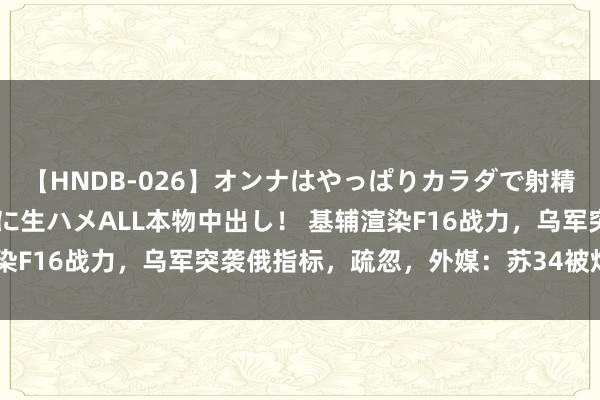 【HNDB-026】オンナはやっぱりカラダで射精する 厳選美巨乳ボディに生ハメALL本物中出し！ 基辅渲染F16战力，乌军突袭俄指标，疏忽，外媒：苏34被炸成零件