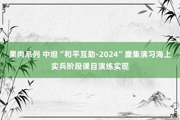 果肉系列 中坦“和平互助-2024”麇集演习海上实兵阶段课目演练实现