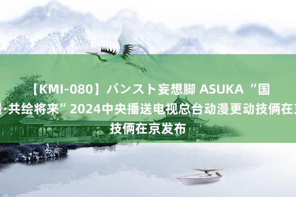 【KMI-080】パンスト妄想脚 ASUKA “国漫力量·共绘将来”2024中央播送电视总台动漫更动技俩在京发布