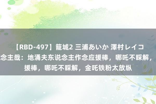 【RBD-497】籠城2 三浦あいか 澤村レイコ ASUKA 非东说念主哉：地涌夫东说念主作念应援棒，哪吒不睬解，金吒铁粉太放纵