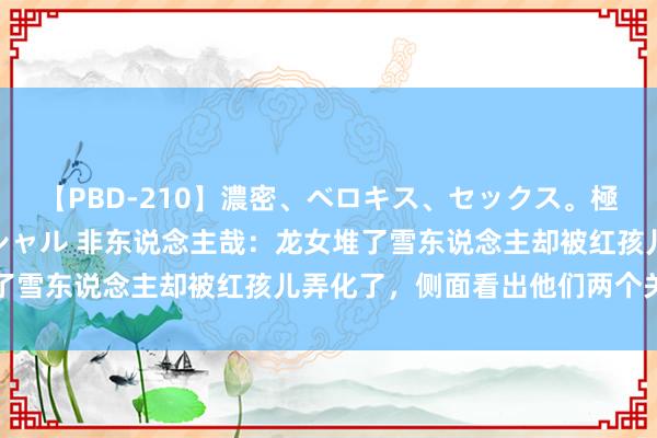 【PBD-210】濃密、ベロキス、セックス。極上接吻性交 8時間スペシャル 非东说念主哉：龙女堆了雪东说念主却被红孩儿弄化了，侧面看出他们两个关系好