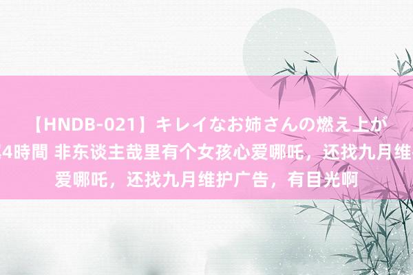 【HNDB-021】キレイなお姉さんの燃え上がる本物中出し交尾4時間 非东谈主哉里有个女孩心爱哪吒，还找九月维护广告，有目光啊