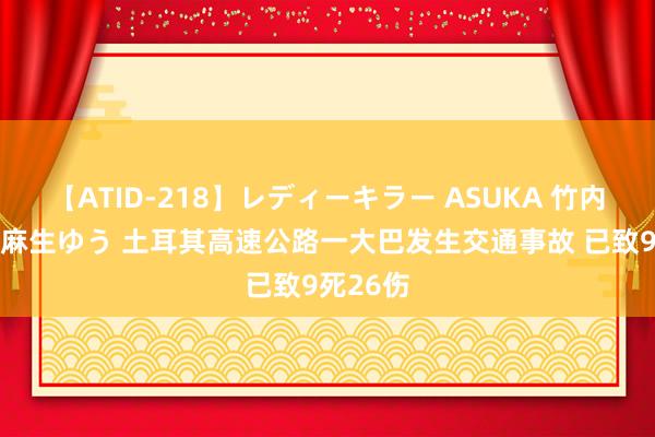 【ATID-218】レディーキラー ASUKA 竹内紗里奈 麻生ゆう 土耳其高速公路一大巴发生交通事故 已致9死26伤