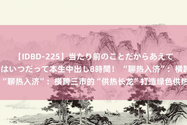 【IDBD-225】当たり前のことだからあえて言わなかったけど…IPはいつだって本生中出し8時間！ “聊热入济”：横跨三市的“供热长龙”打造绿色供热新动脉