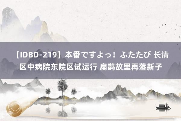 【IDBD-219】本番ですよっ！ふたたび 长清区中病院东院区试运行 扁鹊故里再落新子