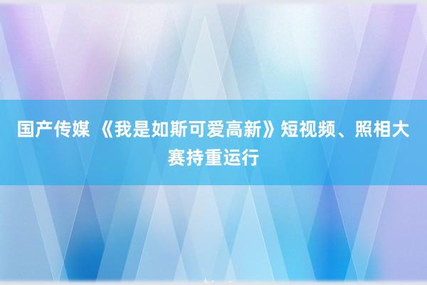 国产传媒 《我是如斯可爱高新》短视频、照相大赛持重运行