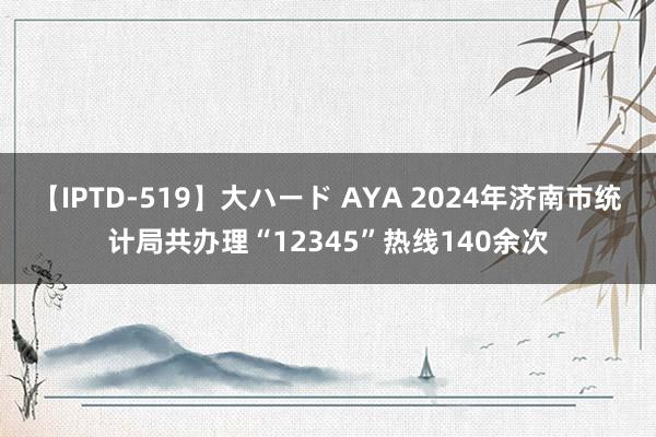 【IPTD-519】大ハード AYA 2024年济南市统计局共办理“12345”热线140余次