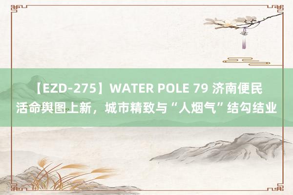 【EZD-275】WATER POLE 79 济南便民活命舆图上新，城市精致与“人烟气”结勾结业