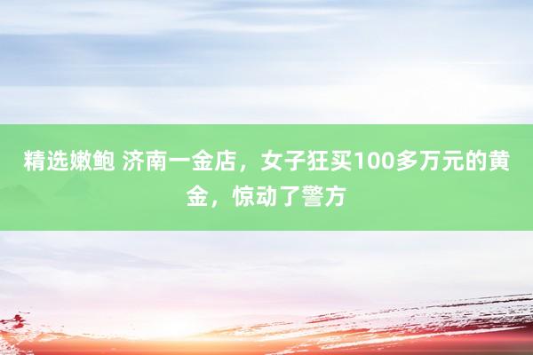 精选嫩鲍 济南一金店，女子狂买100多万元的黄金，惊动了警方