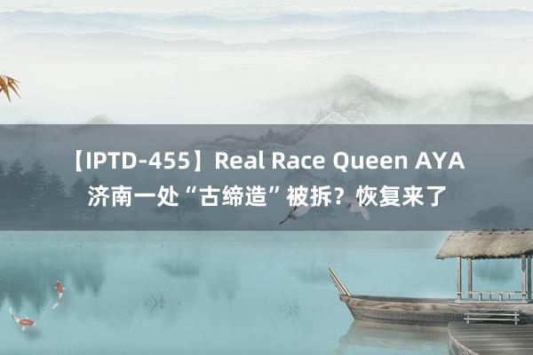 【IPTD-455】Real Race Queen AYA 济南一处“古缔造”被拆？恢复来了