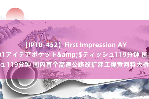 【IPTD-452】First Impression AYA</a>2009-05-01アイデアポケット&$ティッシュ119分钟 国内首个高速公路改扩建工程黄河特大桥并桥诞生有序鼓吹