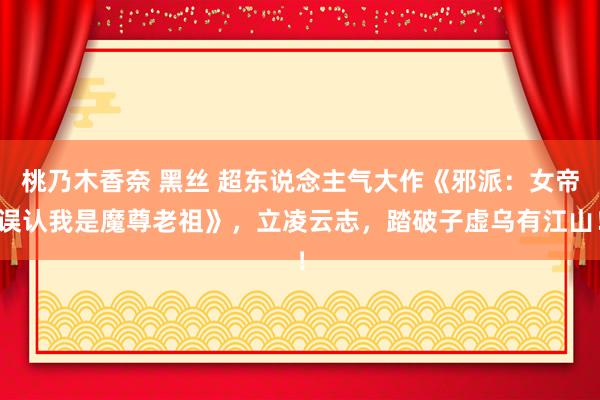 桃乃木香奈 黑丝 超东说念主气大作《邪派：女帝误认我是魔尊老祖》，立凌云志，踏破子虚乌有江山！