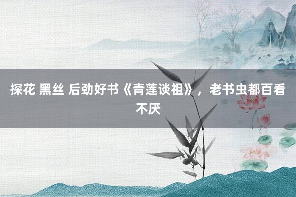 探花 黑丝 后劲好书《青莲谈祖》，老书虫都百看不厌