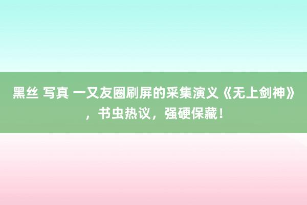 黑丝 写真 一又友圈刷屏的采集演义《无上剑神》，书虫热议，强硬保藏！