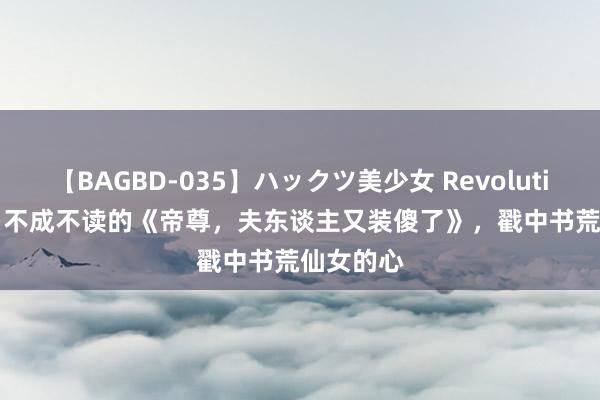 【BAGBD-035】ハックツ美少女 Revolution Rino 不成不读的《帝尊，夫东谈主又装傻了》，戳中书荒仙女的心