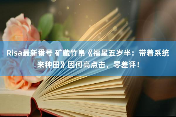 Risa最新番号 矿藏竹帛《福星五岁半：带着系统来种田》因何高点击，零差评！