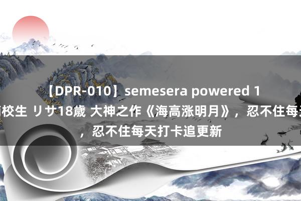 【DPR-010】semesera powered 10 ギャル女痴校生 リサ18歳 大神之作《海高涨明月》，忍不住每天打卡追更新