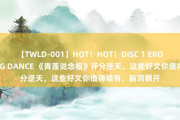 【TWLD-001】HOT！HOT！DISC 1 ERO-BODY BURNING DANCE 《青莲说念祖》评分逆天，这些好文你值得领有，脑洞翻开